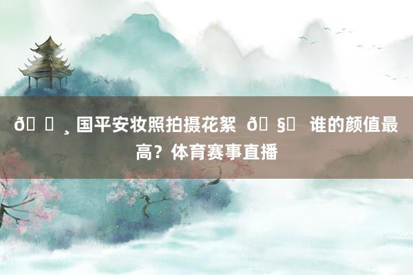 📸 国平安妆照拍摄花絮  🧐 谁的颜值最高？体育赛事直播