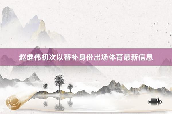 赵继伟初次以替补身份出场体育最新信息