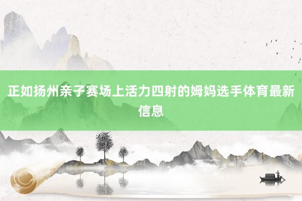 正如扬州亲子赛场上活力四射的姆妈选手体育最新信息