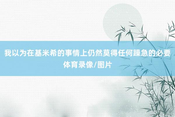 我以为在基米希的事情上仍然莫得任何躁急的必要体育录像/图片