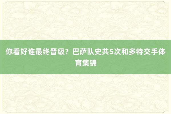你看好谁最终晋级？巴萨队史共5次和多特交手体育集锦