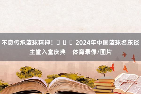 不息传承篮球精神！			2024年中国篮球名东谈主堂入堂庆典    体育录像/图片