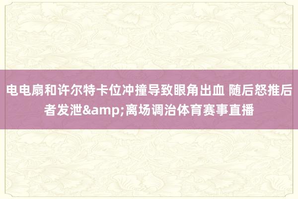 电电扇和许尔特卡位冲撞导致眼角出血 随后怒推后者发泄&离场调治体育赛事直播