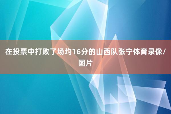 在投票中打败了场均16分的山西队张宁体育录像/图片
