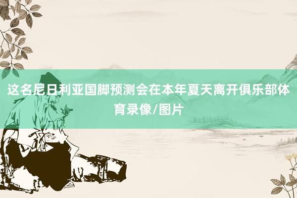 这名尼日利亚国脚预测会在本年夏天离开俱乐部体育录像/图片
