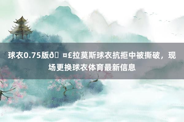 球衣0.75版🤣拉莫斯球衣抗拒中被撕破，现场更换球衣体育最新信息