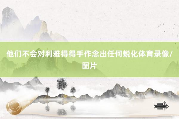 他们不会对利雅得得手作念出任何蜕化体育录像/图片