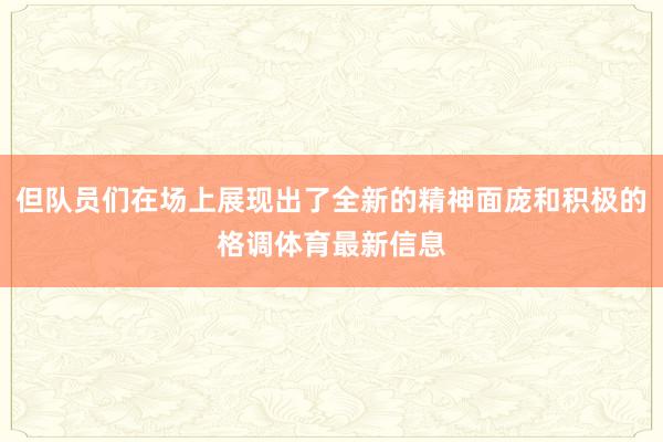 但队员们在场上展现出了全新的精神面庞和积极的格调体育最新信息