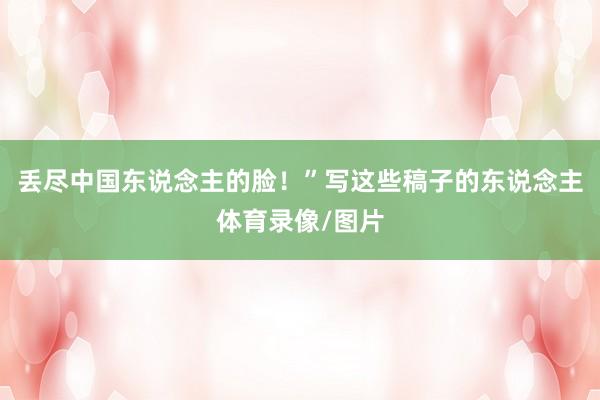丢尽中国东说念主的脸!”写这些稿子的东说念主体育录像/图片