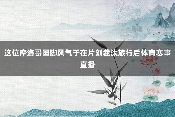 这位摩洛哥国脚风气于在片刻裁汰旅行后体育赛事直播
