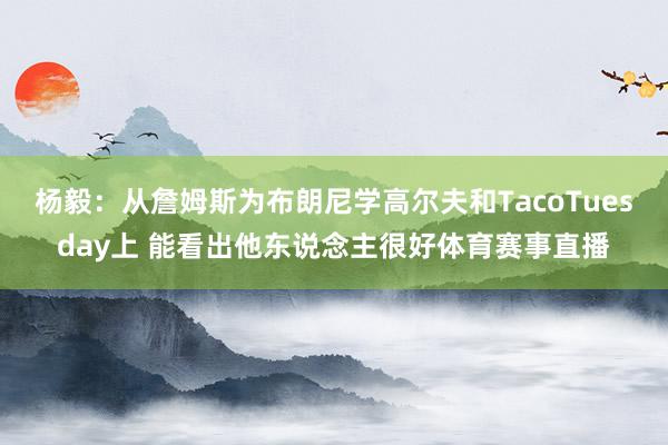 杨毅：从詹姆斯为布朗尼学高尔夫和TacoTuesday上 能看出他东说念主很好体育赛事直播