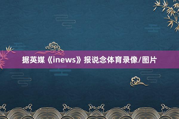 据英媒《inews》报说念体育录像/图片