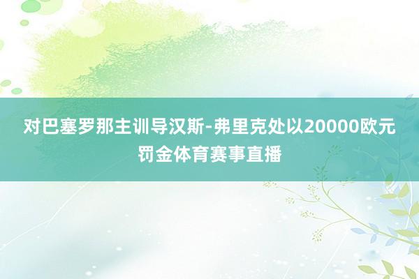 对巴塞罗那主训导汉斯-弗里克处以20000欧元罚金体育赛事直播