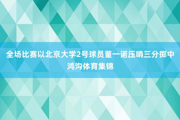 全场比赛以北京大学2号球员董一诺压哨三分掷中鸿沟体育集锦