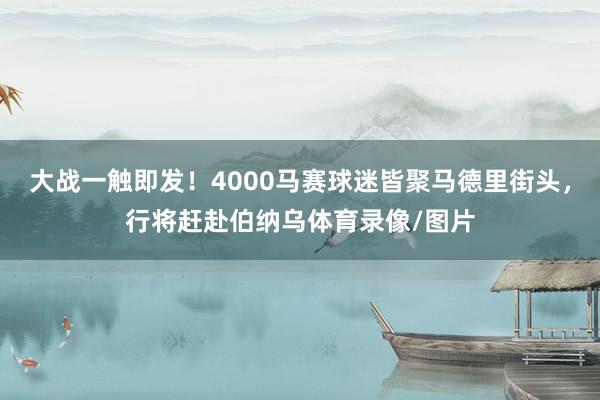 大战一触即发！4000马赛球迷皆聚马德里街头，行将赶赴伯纳乌体育录像/图片