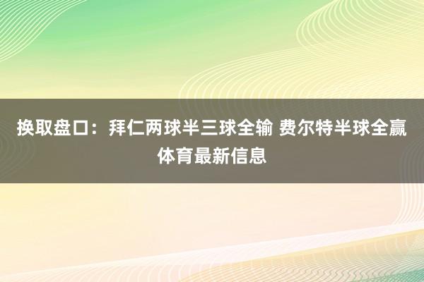 换取盘口:拜仁两球半三球全输 费尔特半球全赢体育最新信息