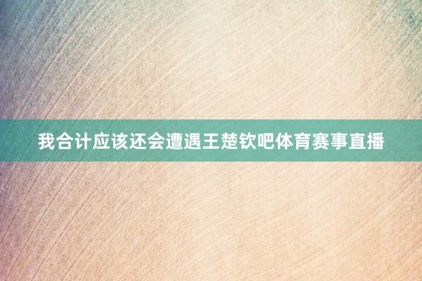 我合计应该还会遭遇王楚钦吧体育赛事直播