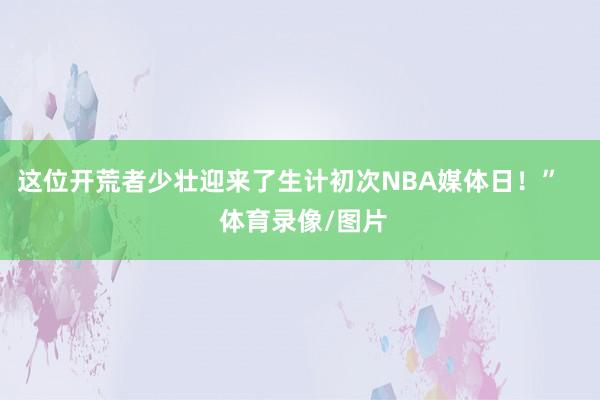 这位开荒者少壮迎来了生计初次NBA媒体日！”    体育录像/图片