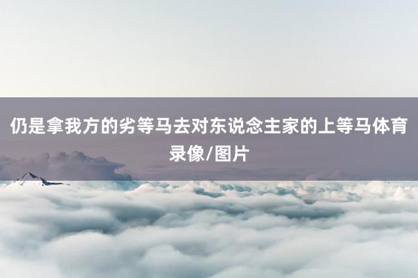 仍是拿我方的劣等马去对东说念主家的上等马体育录像/图片