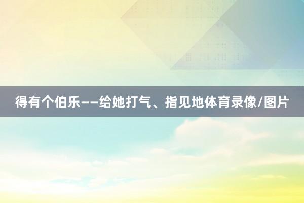 得有个伯乐——给她打气、指见地体育录像/图片