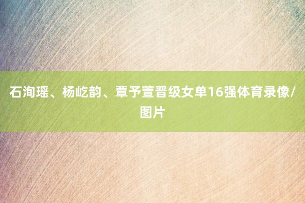 石洵瑶、杨屹韵、覃予萱晋级女单16强体育录像/图片