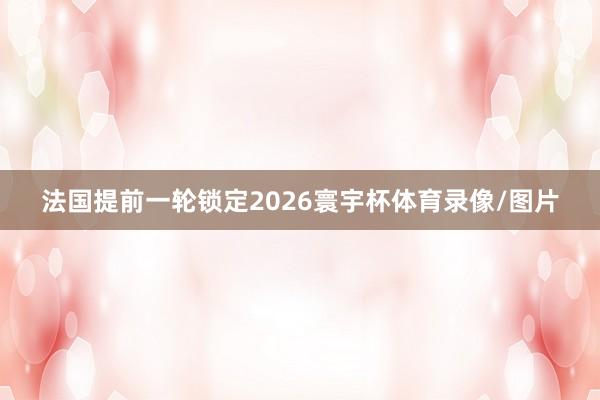 法国提前一轮锁定2026寰宇杯体育录像/图片
