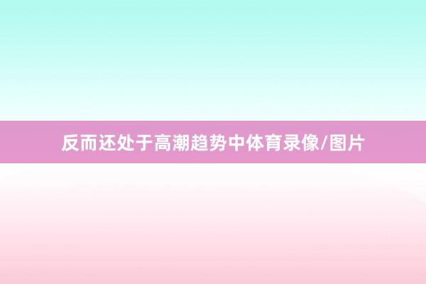 反而还处于高潮趋势中体育录像/图片