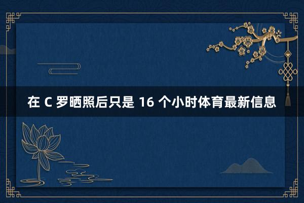 在 C 罗晒照后只是 16 个小时体育最新信息