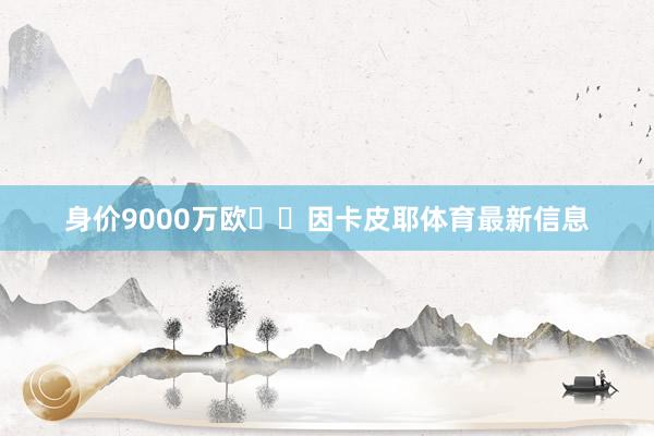 身价9000万欧✅️因卡皮耶体育最新信息