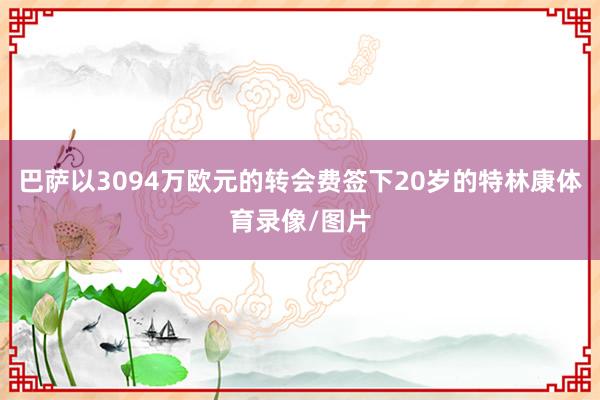 巴萨以3094万欧元的转会费签下20岁的特林康体育录像/图片