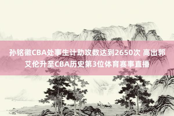 孙铭徽CBA处事生计助攻数达到2650次 高出郭艾伦升至CBA历史第3位体育赛事直播