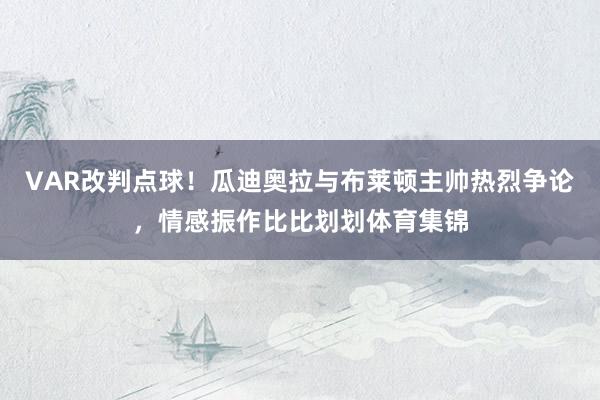 VAR改判点球！瓜迪奥拉与布莱顿主帅热烈争论，情感振作比比划划体育集锦