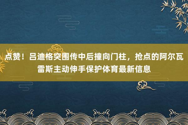 点赞！吕迪格突围传中后撞向门柱，抢点的阿尔瓦雷斯主动伸手保护体育最新信息