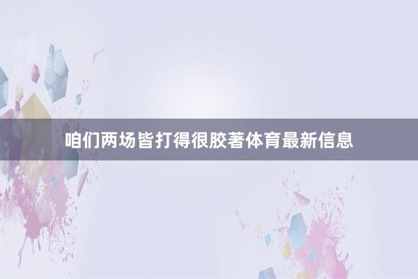 咱们两场皆打得很胶著体育最新信息