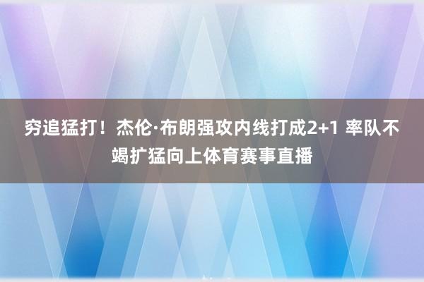 穷追猛打！杰伦·布朗强攻内线打成2+1 率队不竭扩猛向上体育赛事直播