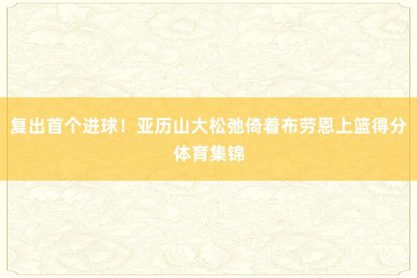 复出首个进球！亚历山大松弛倚着布劳恩上篮得分体育集锦