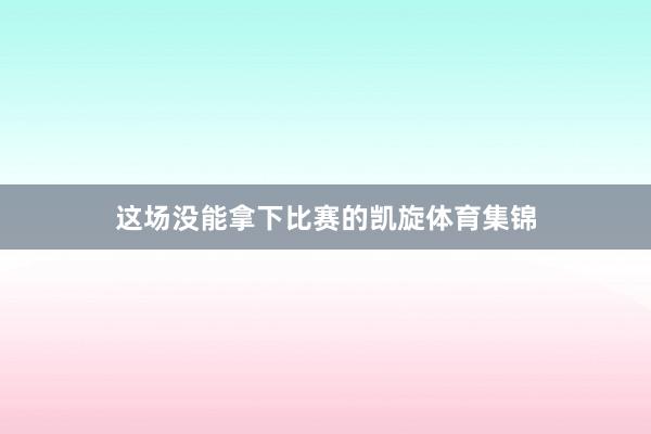 这场没能拿下比赛的凯旋体育集锦