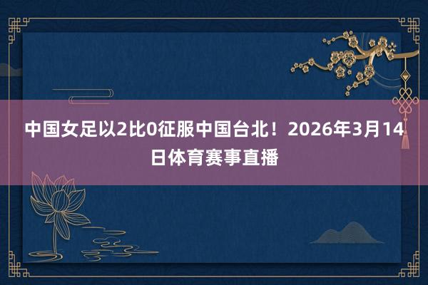 中国女足以2比0征服中国台北!2026年3月14日体育赛事直播