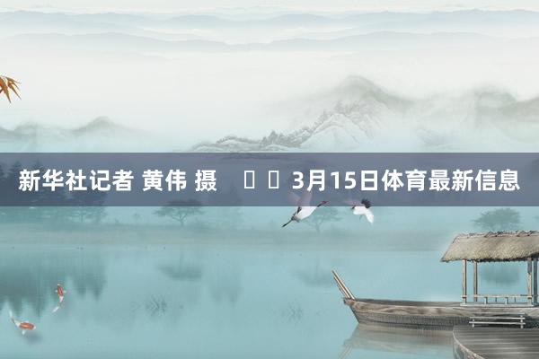 新华社记者 黄伟 摄 3月15日体育最新信息