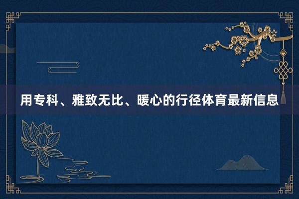 用专科、雅致无比、暖心的行径体育最新信息