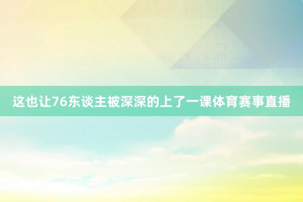这也让76东谈主被深深的上了一课体育赛事直播