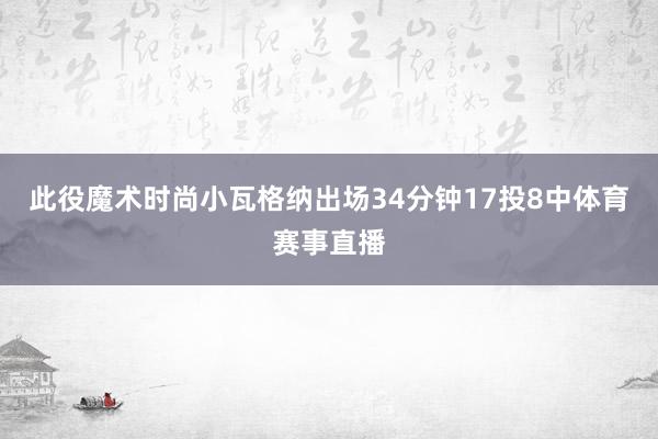 此役魔术时尚小瓦格纳出场34分钟17投8中体育赛事直播
